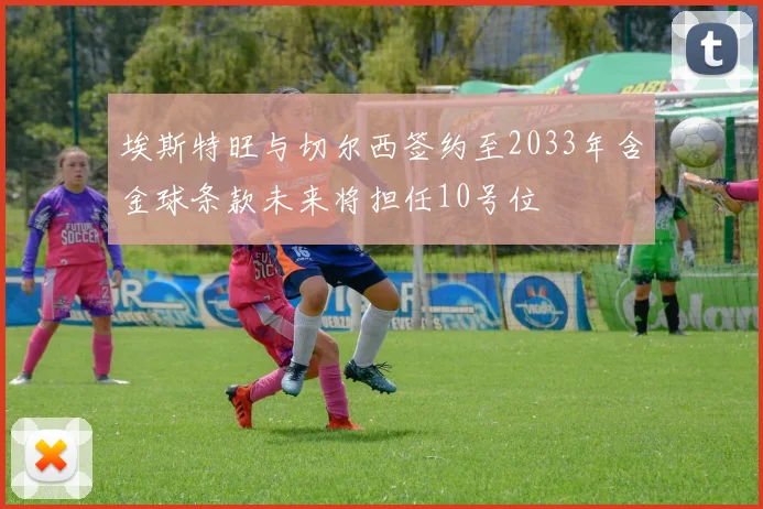埃斯特旺与切尔西签约至2033年含金球条款未来将担任10号位