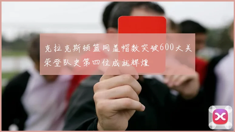 克拉克斯顿篮网盖帽数突破600大关荣登队史第四位成就辉煌