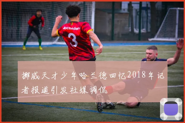 挪威天才少年哈兰德回忆2018年记者报道引发社媒调侃