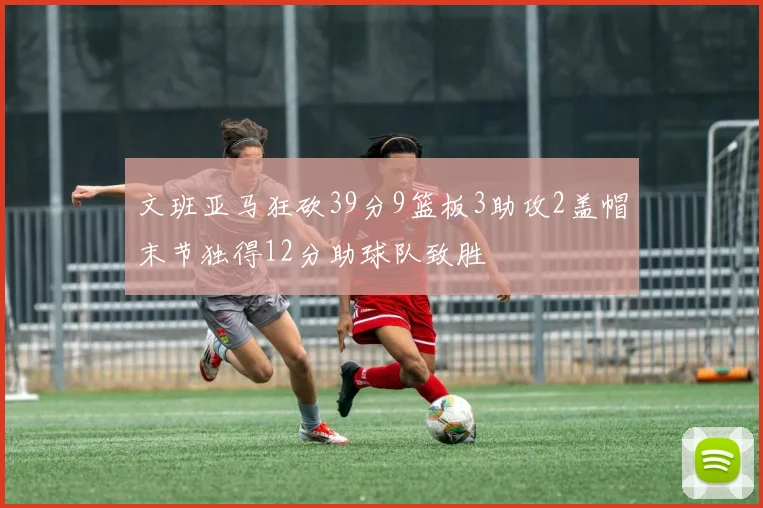 文班亚马狂砍39分9篮板3助攻2盖帽末节独得12分助球队致胜