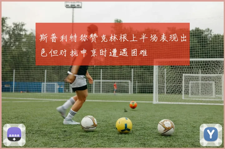 斯普利特称赞克林根上半场表现出色但对抗申京时遭遇困难
