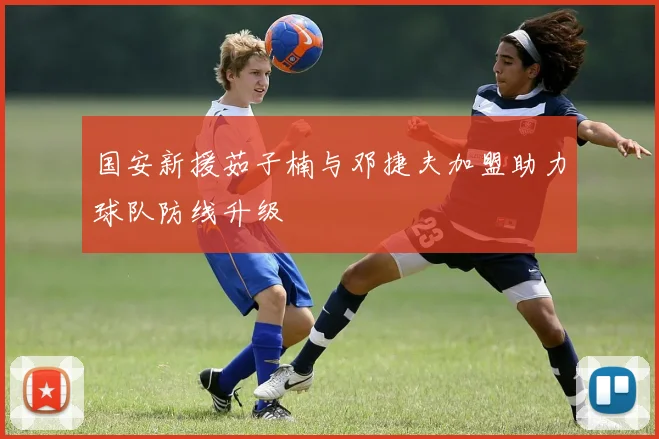 国安新援茹子楠与邓捷夫加盟助力球队防线升级