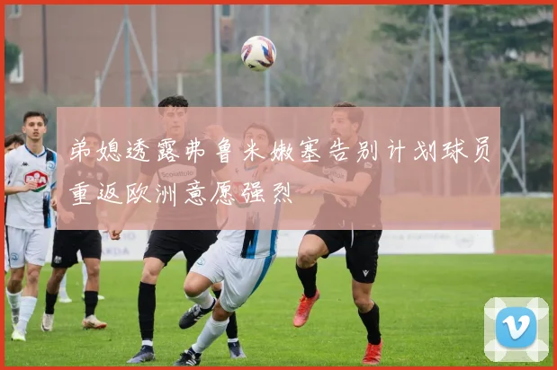 弟媳透露弗鲁米嫩塞告别计划球员重返欧洲意愿强烈
