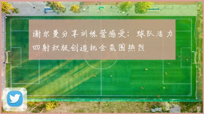 谢尔曼分享训练营感受：球队活力四射积极创造机会氛围热烈