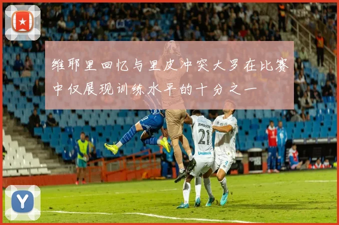 维耶里回忆与里皮冲突大罗在比赛中仅展现训练水平的十分之一