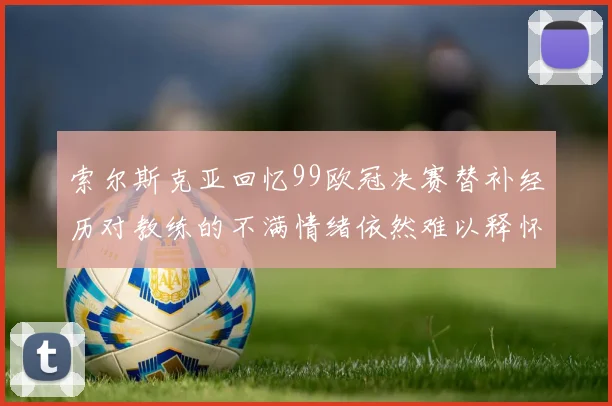 索尔斯克亚回忆99欧冠决赛替补经历对教练的不满情绪依然难以释怀