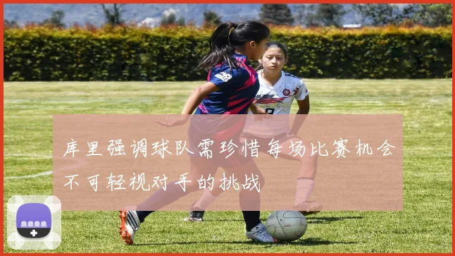 库里强调球队需珍惜每场比赛机会不可轻视对手的挑战