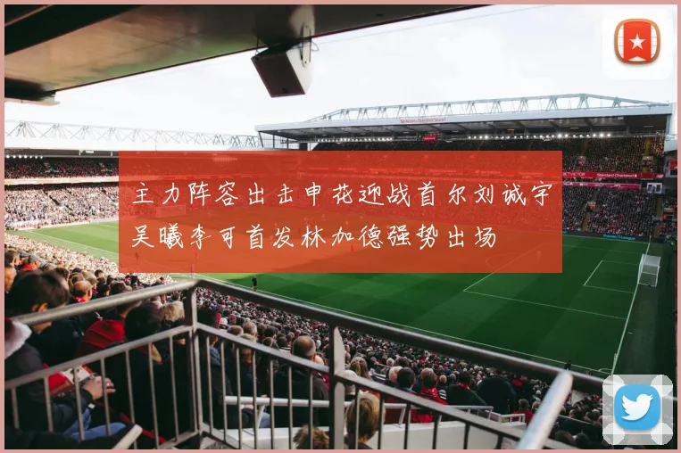 主力阵容出击申花迎战首尔刘诚宇吴曦李可首发林加德强势出场