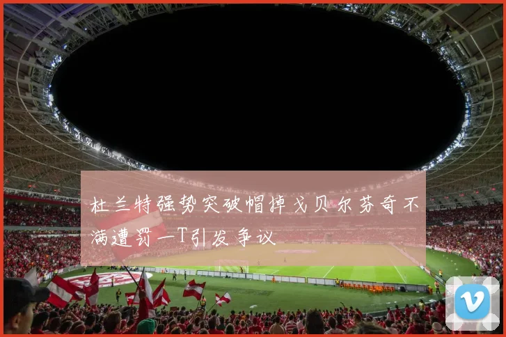 杜兰特强势突破帽掉戈贝尔芬奇不满遭罚一T引发争议