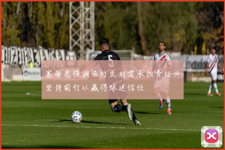 塞蒂恩强调面对失利需承担责任并坚持前行以赢得球迷信任