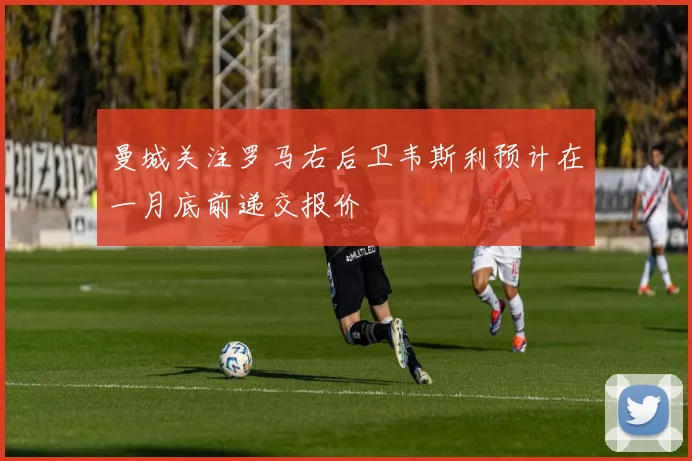 曼城关注罗马右后卫韦斯利预计在一月底前递交报价