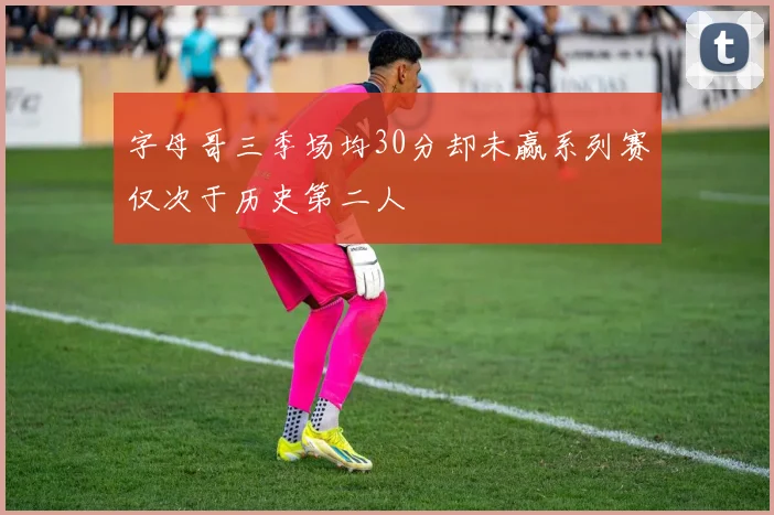 字母哥三季场均30分却未赢系列赛仅次于历史第二人