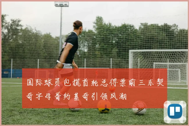 国际球员包揽首轮总得票前三东契奇字母哥约基奇引领风潮