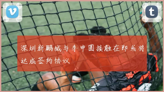 深圳新鹏城与李申圆接触在即或将达成签约协议