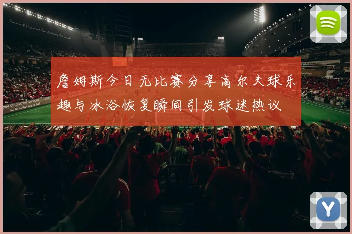 詹姆斯今日无比赛分享高尔夫球乐趣与冰浴恢复瞬间引发球迷热议