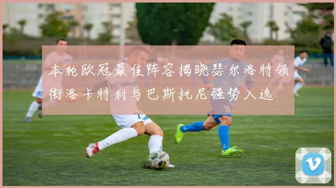 本轮欧冠最佳阵容揭晓瑟尔洛特领衔洛卡特利与巴斯托尼强势入选