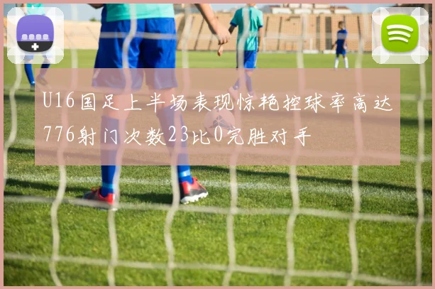 U16国足上半场表现惊艳控球率高达776射门次数23比0完胜对手
