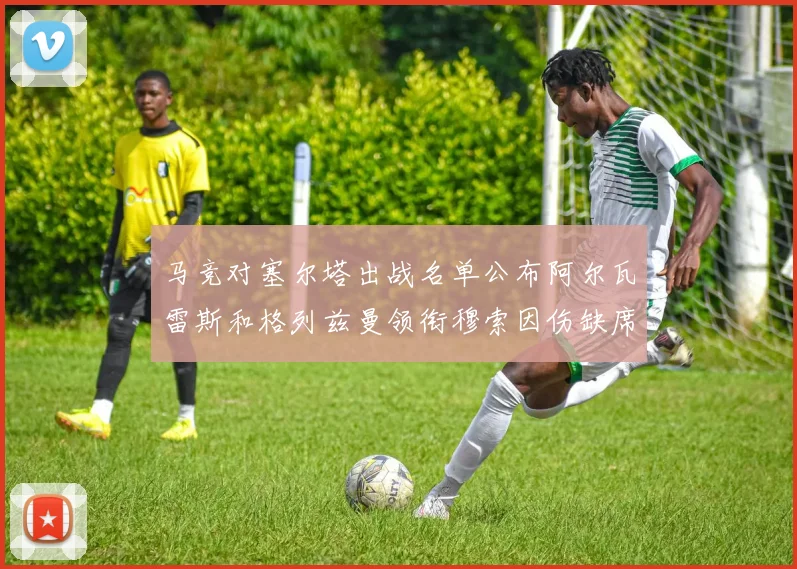 马竞对塞尔塔出战名单公布阿尔瓦雷斯和格列兹曼领衔穆索因伤缺席