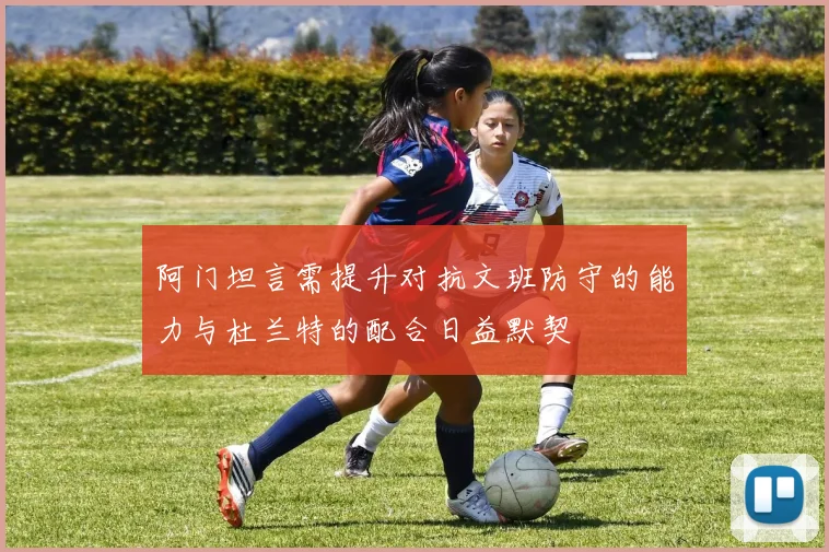 阿门坦言需提升对抗文班防守的能力与杜兰特的配合日益默契