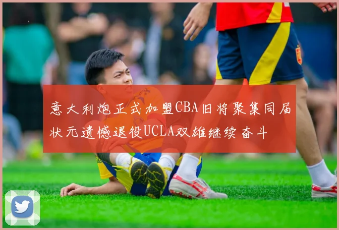 意大利炮正式加盟CBA旧将聚集同届状元遗憾退役UCLA双雄继续奋斗