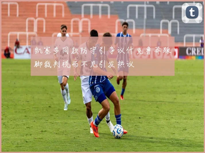 凯塞多同款防守引争议什克鲁莽踩脚裁判视而不见引发热议